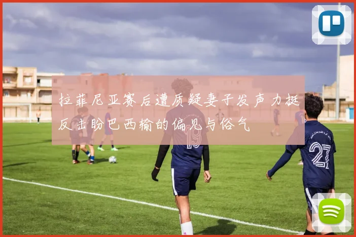 拉菲尼亚赛后遭质疑妻子发声力挺反击盼巴西输的偏见与俗气