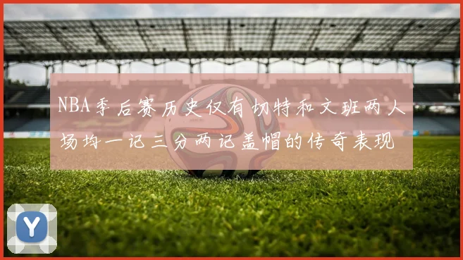 NBA季后赛历史仅有切特和文班两人场均一记三分两记盖帽的传奇表现