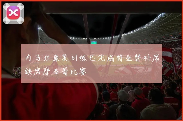 内马尔康复训练已完成将坐替补席缺席摩洛哥比赛