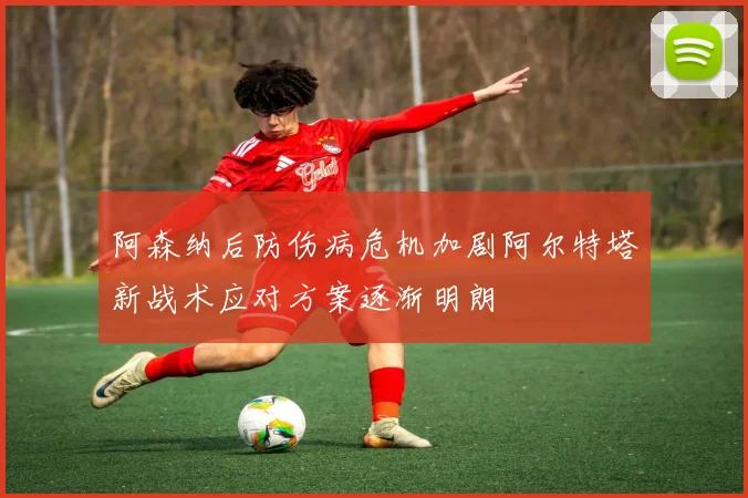 阿森纳后防伤病危机加剧阿尔特塔新战术应对方案逐渐明朗