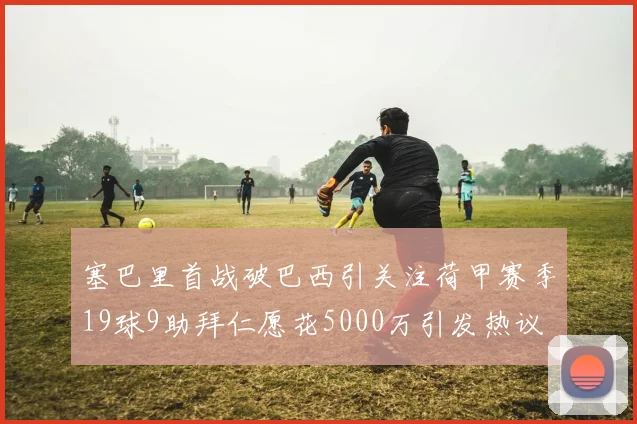 塞巴里首战破巴西引关注荷甲赛季19球9助拜仁愿花5000万引发热议
