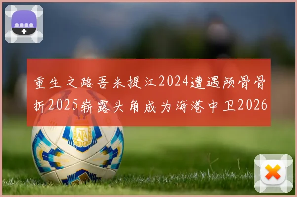 重生之路吾米提江2024遭遇颅骨骨折2025崭露头角成为海港中卫2026冲击U23冠军