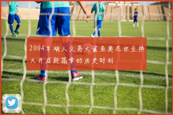 2004年湖人交易大鲨鱼奥尼尔至热火开启新篇章的历史时刻