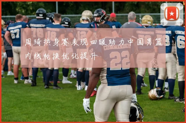 周琦热身赛表现回暖助力中国男篮内线轮换优化提升