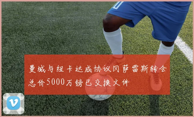 曼城与纽卡达成协议冈萨雷斯转会总价5000万镑已交换文件