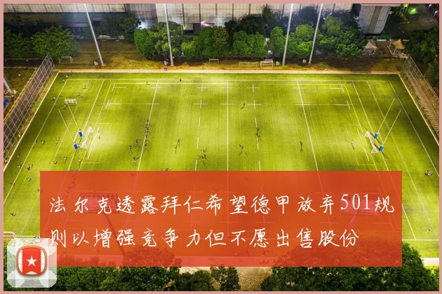 法尔克透露拜仁希望德甲放弃501规则以增强竞争力但不愿出售股份