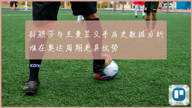 孙颖莎与王曼昱交手历史数据分析谁在奥运周期更具优势