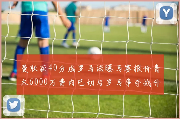 曼联获40分成罗马诺曝马赛报价青木6000万费内巴切与罗马争夺战升级