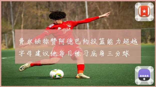 费尔顿称赞阿德巴约投篮能力超越字母建议他每日练习底角三分球
