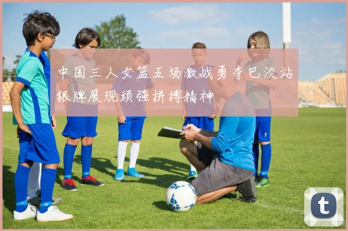 中国三人女篮五场激战勇夺巴淡站银牌展现顽强拼搏精神