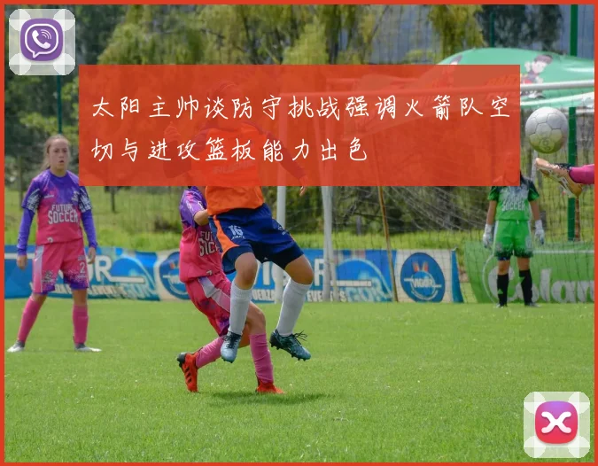 太阳主帅谈防守挑战强调火箭队空切与进攻篮板能力出色