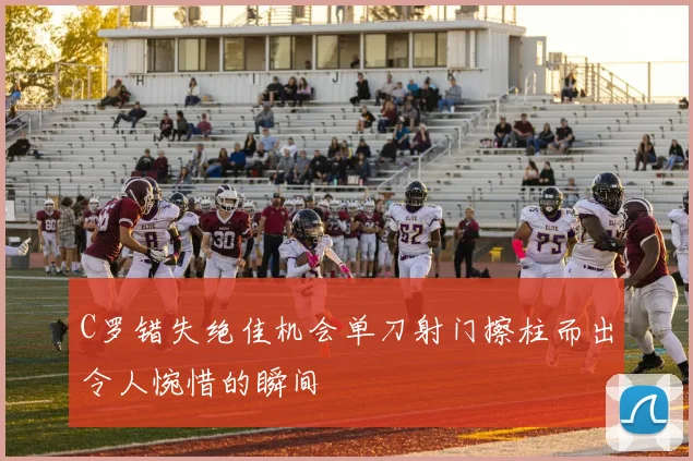 C罗错失绝佳机会单刀射门擦柱而出令人惋惜的瞬间
