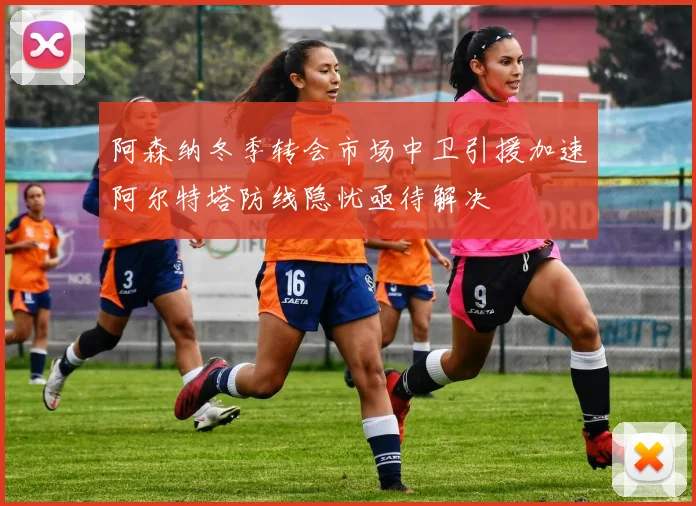 阿森纳冬季转会市场中卫引援加速阿尔特塔防线隐忧亟待解决