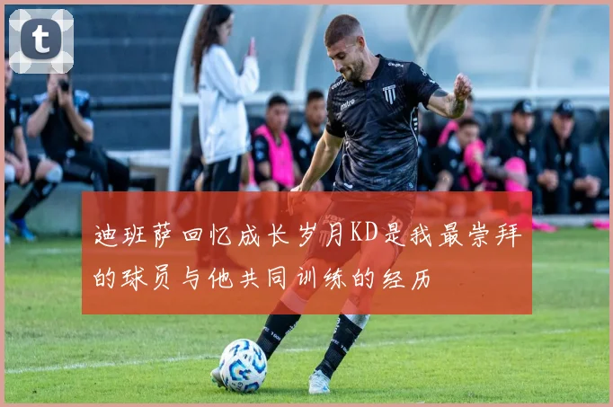 迪班萨回忆成长岁月KD是我最崇拜的球员与他共同训练的经历