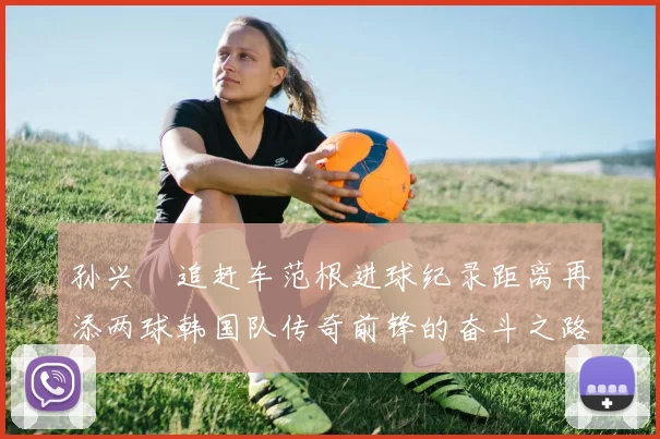 孙兴慜追赶车范根进球纪录距离再添两球韩国队传奇前锋的奋斗之路