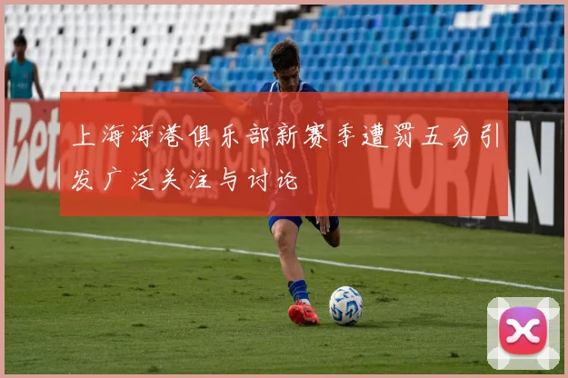 上海海港俱乐部新赛季遭罚五分引发广泛关注与讨论