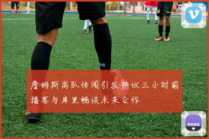 詹姆斯离队传闻引发热议三小时前播客与库里畅谈未来合作